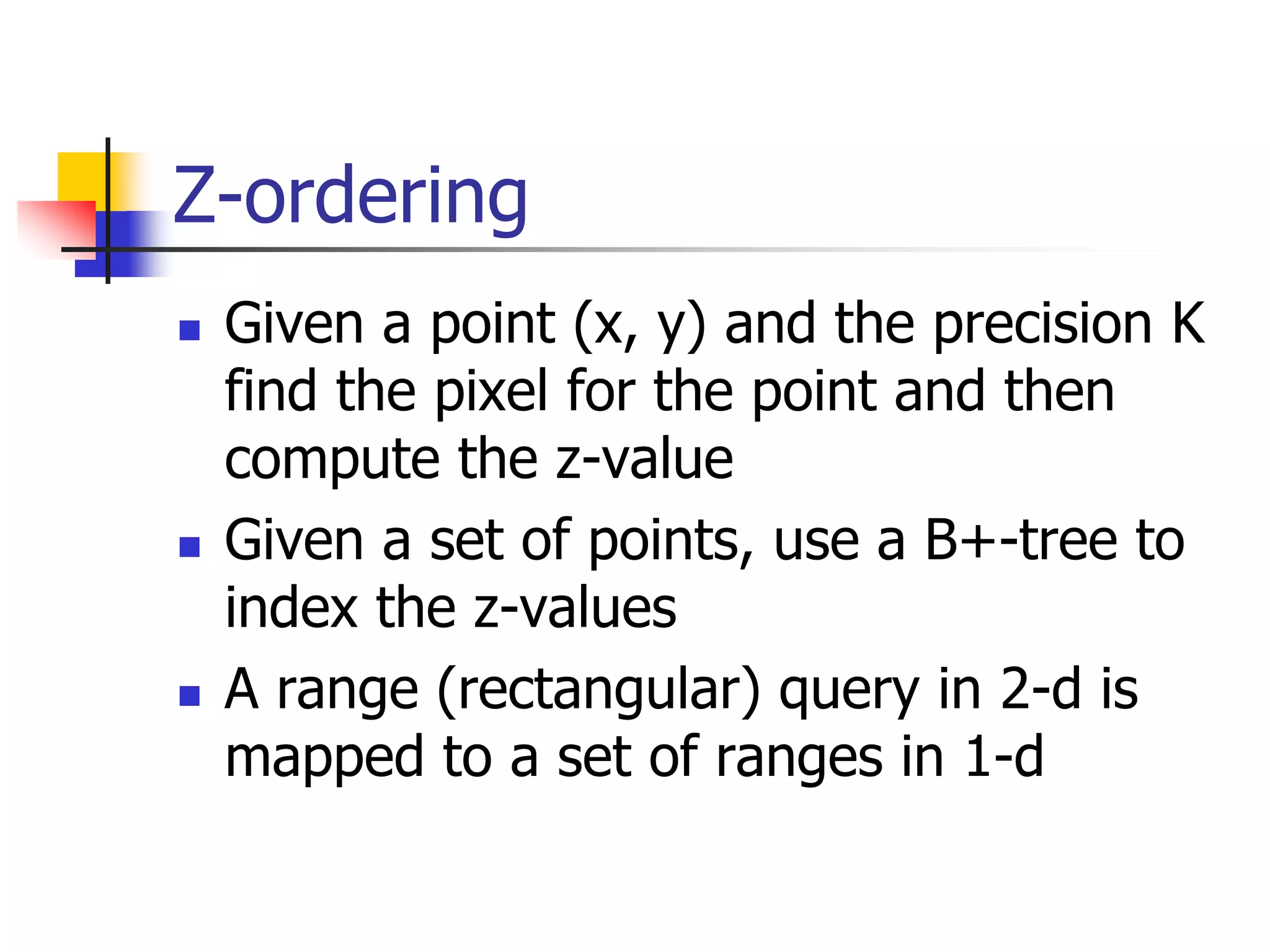 Z-ordering
 Given a point (x, y) and the precision K
find the pixel for the point and then
compute the z-value
 Given a set of points, use a B+-tree to
index the z-values
 A range (rectangular) query in 2-d is
mapped to a set of ranges in 1-d
 