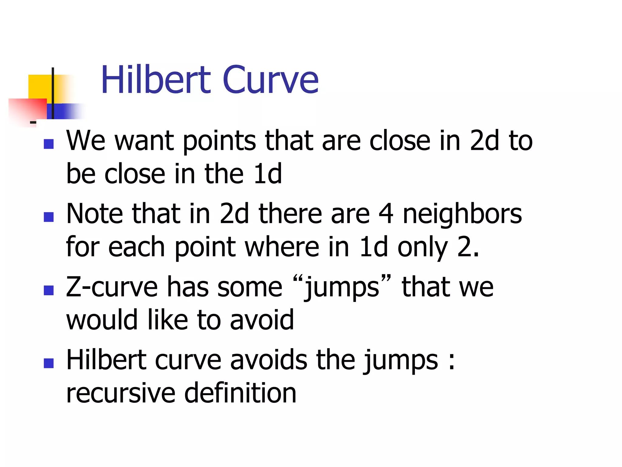 Hilbert Curve
 We want points that are close in 2d to
be close in the 1d
 Note that in 2d there are 4 neighbors
for each point where in 1d only 2.
 Z-curve has some “jumps” that we
would like to avoid
 Hilbert curve avoids the jumps :
recursive definition
 