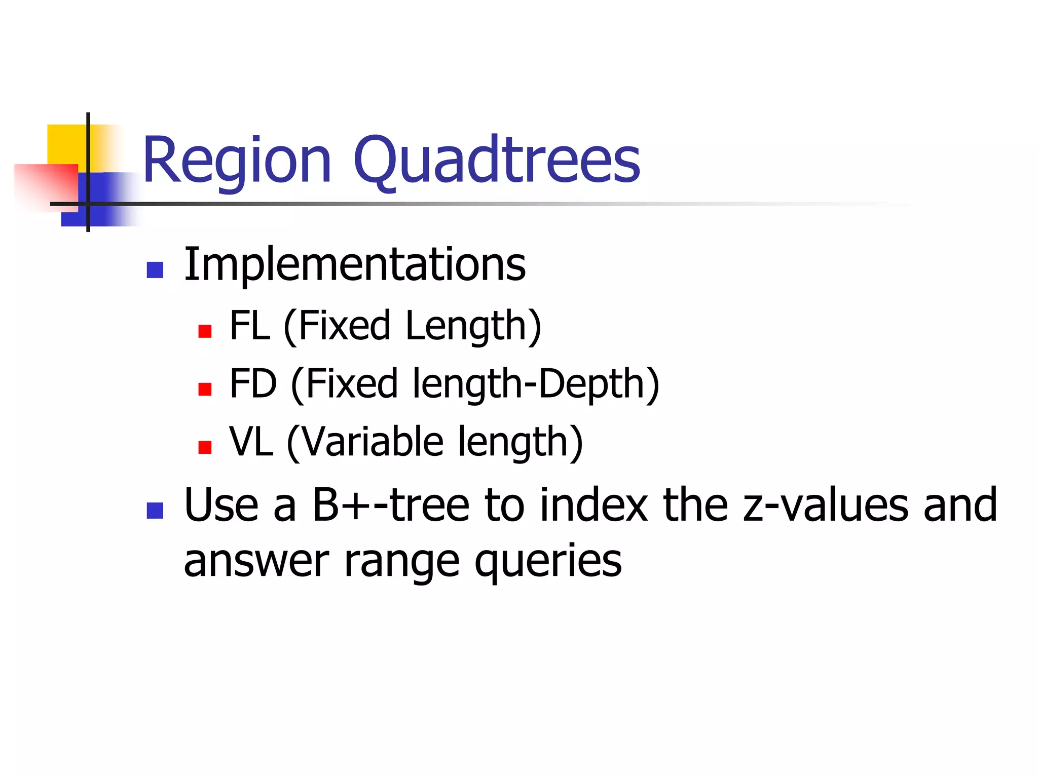 Region Quadtrees
 Implementations
 FL (Fixed Length)
 FD (Fixed length-Depth)
 VL (Variable length)
 Use a B+-tree to index the z-values and
answer range queries
 