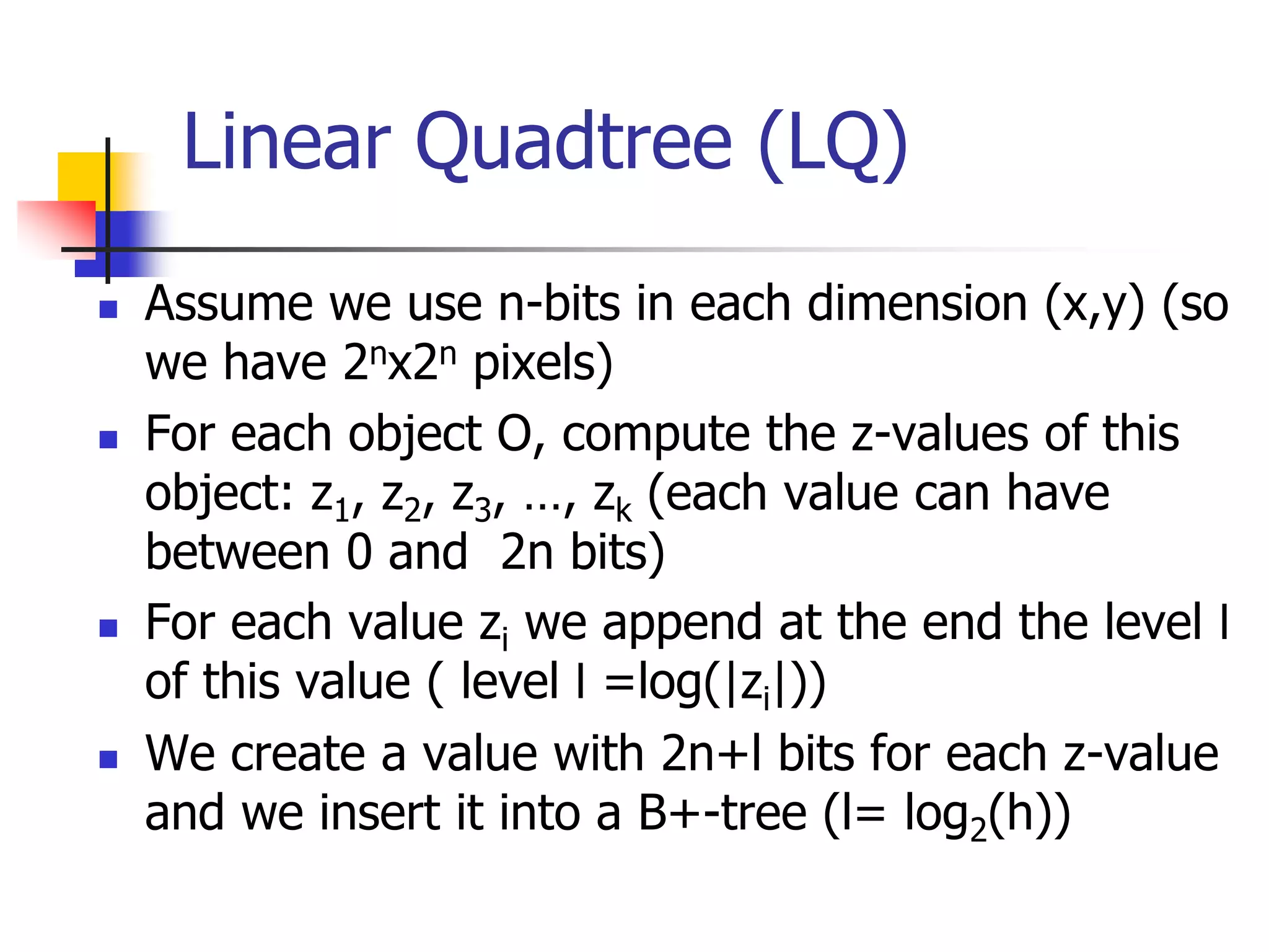 Linear Quadtree (LQ)
 Assume we use n-bits in each dimension (x,y) (so
we have 2nx2n pixels)
 For each object O, compute the z-values of this
object: z1, z2, z3, …, zk (each value can have
between 0 and 2n bits)
 For each value zi we append at the end the level l
of this value ( level l =log(|zi|))
 We create a value with 2n+l bits for each z-value
and we insert it into a B+-tree (l= log2(h))
 