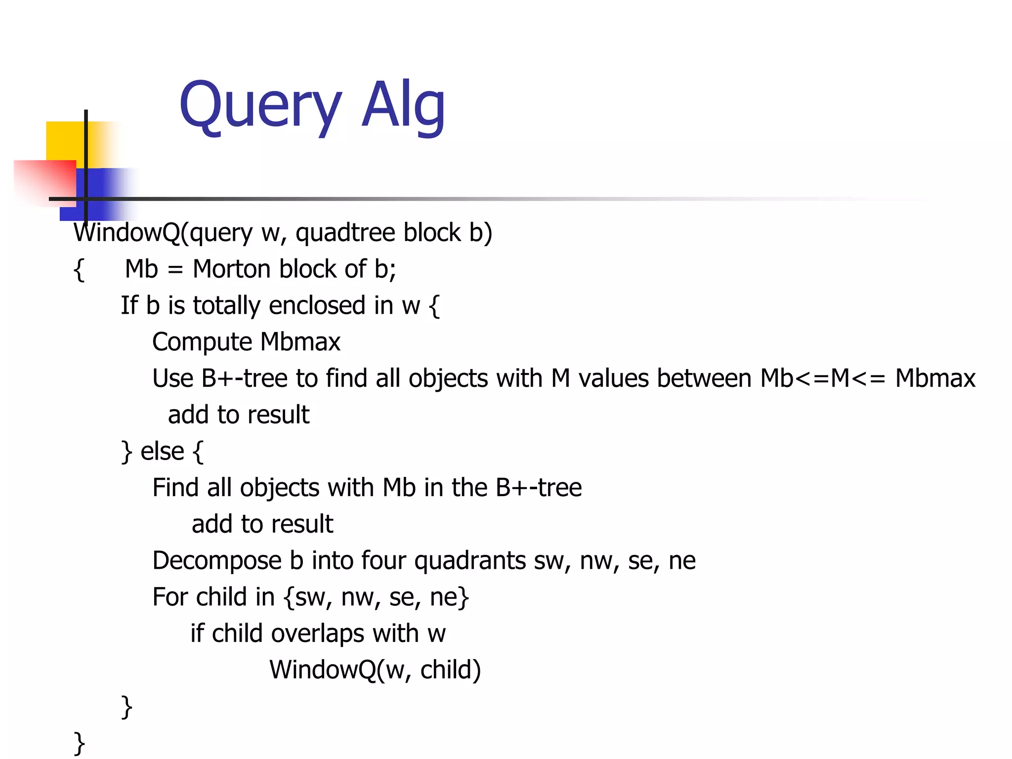 Query Alg
WindowQ(query w, quadtree block b)
{ Mb = Morton block of b;
If b is totally enclosed in w {
Compute Mbmax
Use B+-tree to find all objects with M values between Mb<=M<= Mbmax
add to result
} else {
Find all objects with Mb in the B+-tree
add to result
Decompose b into four quadrants sw, nw, se, ne
For child in {sw, nw, se, ne}
if child overlaps with w
WindowQ(w, child)
}
}
 