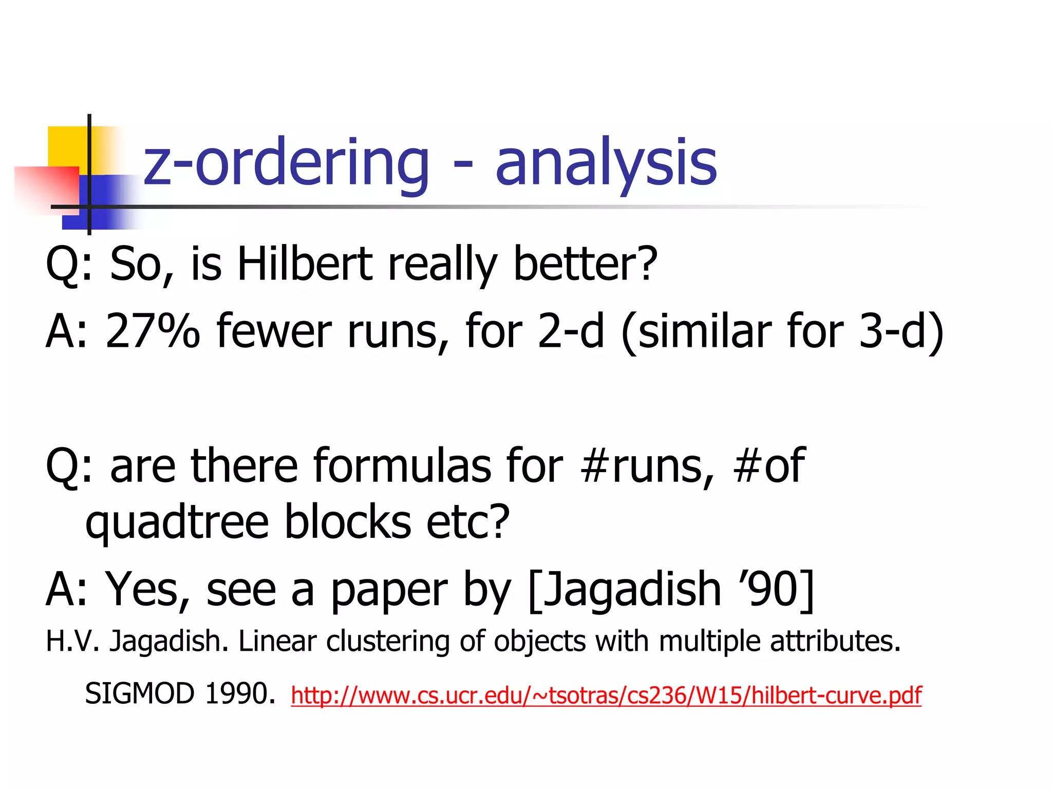 z-ordering - analysis
Q: So, is Hilbert really better?
A: 27% fewer runs, for 2-d (similar for 3-d)
Q: are there formulas for #runs, #of
quadtree blocks etc?
A: Yes, see a paper by [Jagadish ’90]
H.V. Jagadish. Linear clustering of objects with multiple attributes.
SIGMOD 1990. http://www.cs.ucr.edu/~tsotras/cs236/W15/hilbert-curve.pdf
 