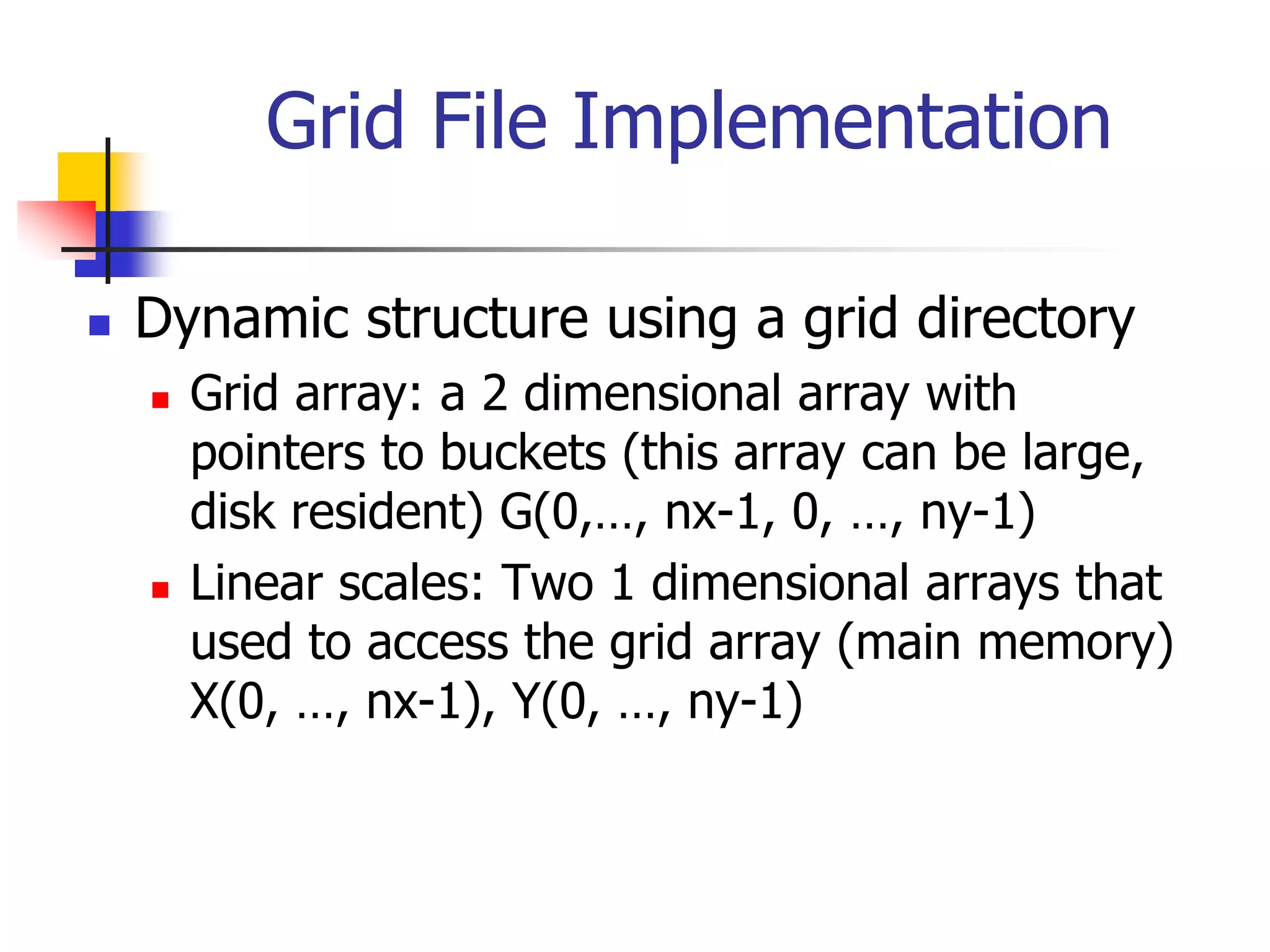 Grid File Implementation
 Dynamic structure using a grid directory
 Grid array: a 2 dimensional array with
pointers to buckets (this array can be large,
disk resident) G(0,…, nx-1, 0, …, ny-1)
 Linear scales: Two 1 dimensional arrays that
used to access the grid array (main memory)
X(0, …, nx-1), Y(0, …, ny-1)
 