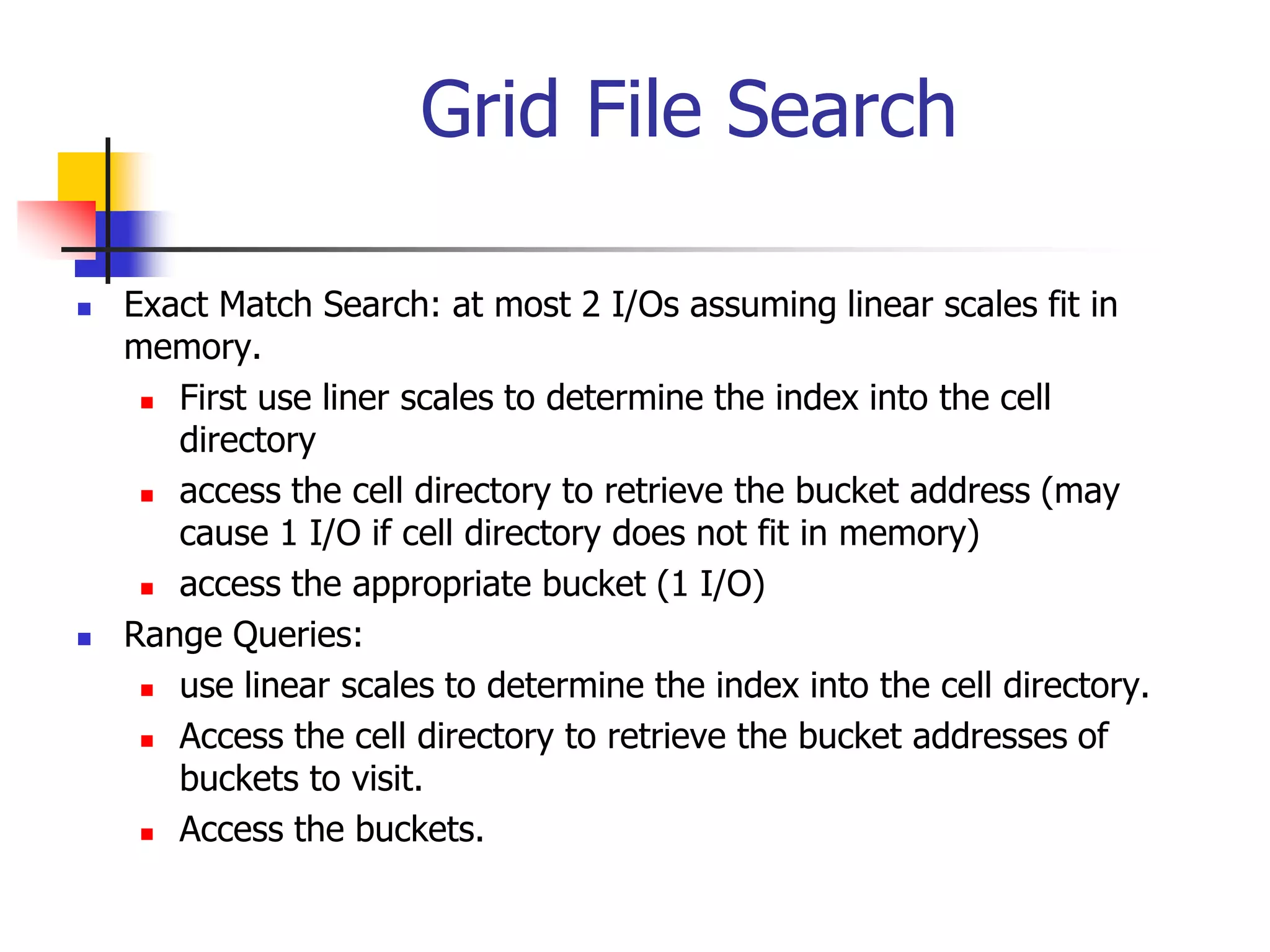Grid File Search
 Exact Match Search: at most 2 I/Os assuming linear scales fit in
memory.
 First use liner scales to determine the index into the cell
directory
 access the cell directory to retrieve the bucket address (may
cause 1 I/O if cell directory does not fit in memory)
 access the appropriate bucket (1 I/O)
 Range Queries:
 use linear scales to determine the index into the cell directory.
 Access the cell directory to retrieve the bucket addresses of
buckets to visit.
 Access the buckets.
 