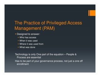 The Practice of Privileged Access
Management (PAM)
Designed to answer:
Who has access
When it was used
Where it was used from
What was done
Technology is only One part of the equation – People &
Process are essential
Has to be part of your governance process, not just a one off
enrollment
 