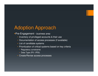 Adoption Approach
Pre-Engagement - business area
• Inventory of privileged accounts & their use
• Documentation of access processes (if available)
• List of candidate systems
• Prioritization of critical systems based on key criteria
• Regulatory constraints
• Data Type (PII / IPSI)
• Create/Revise access processes
 