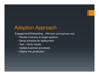 Adoption Approach
Engagement/Onboarding - PAM team and business area
• Review inventory & target systems
• Setup schedule for deployment
• Test – Verify results
• Update business processes
• Deploy into production
 