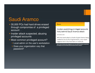 Saudi Aramco
30,000 PCs had hard drives erased
through compromise of a privileged
account 2
Insider attack suspected, abusing
privileged accounts
Most common privileged account?
Local admin on the user’s workstation
Does your organization vary that
password?
http://www.infosecurity-magazine.com/view/28973/insiders-exploiting-
privileged-accounts-likely-behind-saudi-aramco-attack-/
 