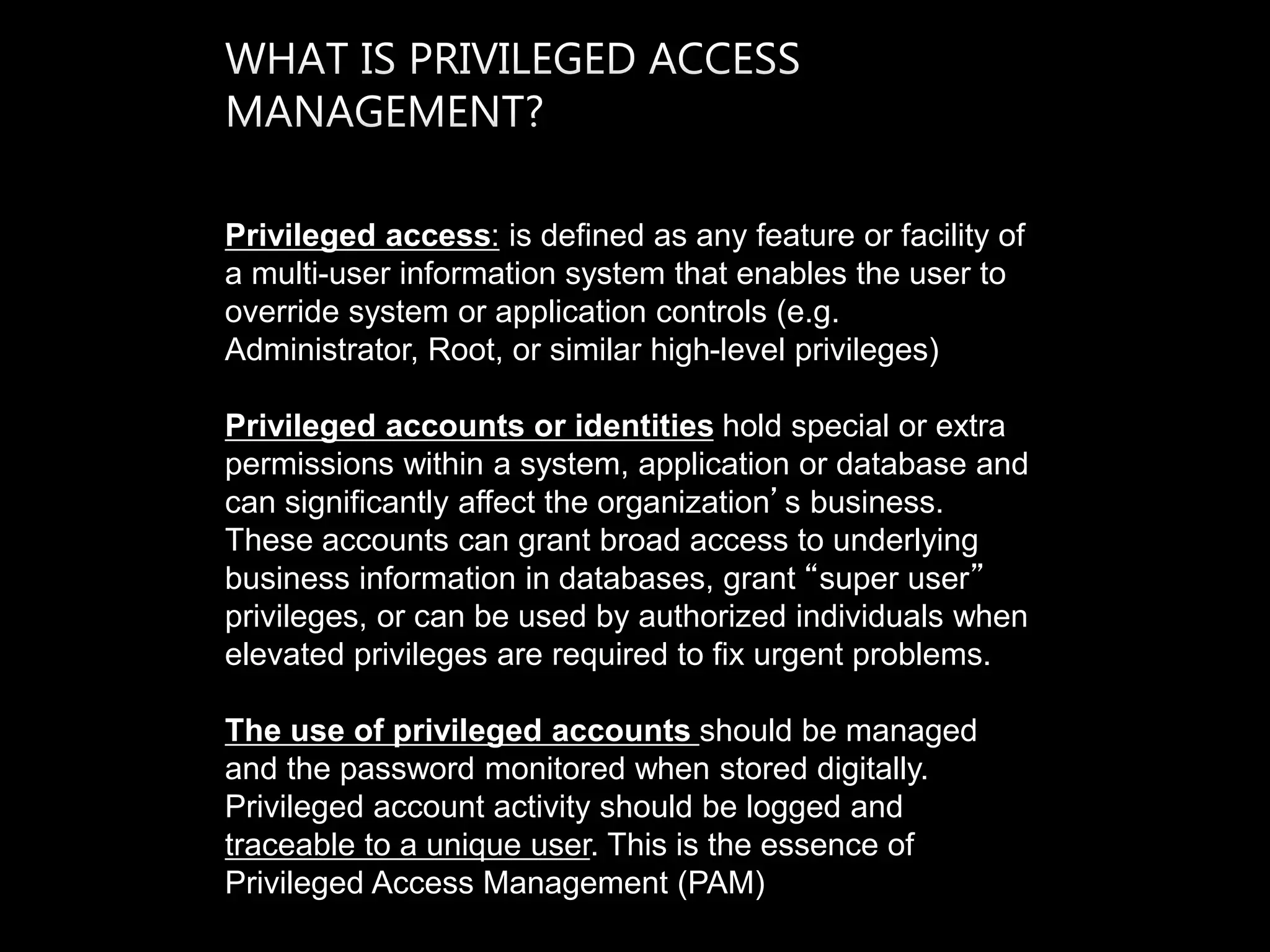 Privileged access: is defined as any feature or facility of
a multi-user information system that enables the user to
override system or application controls (e.g.
Administrator, Root, or similar high-level privileges)
Privileged accounts or identities hold special or extra
permissions within a system, application or database and
can significantly affect the organization’s business.
These accounts can grant broad access to underlying
business information in databases, grant “super user”
privileges, or can be used by authorized individuals when
elevated privileges are required to fix urgent problems.
The use of privileged accounts should be managed
and the password monitored when stored digitally.
Privileged account activity should be logged and
traceable to a unique user. This is the essence of
Privileged Access Management (PAM)
 