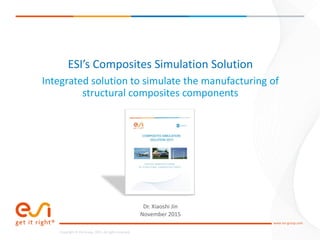 1
www.esi-group.com
Copyright © ESI Group, 2015. All rights reserved.
www.esi-group.com
Copyright © ESI Group, 2015. All rights reserved.
ESI’s Composites Simulation Solution
Integrated solution to simulate the manufacturing of
structural composites components
Dr. Xiaoshi Jin
November 2015
 