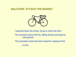 I sprinted down the street, trying to catch the train. The campers sat by the fire, telling stories and playing  card games. The scientists continued their research, hoping to find  a cure.  SOLUTION: ATTACH THE BASKET 