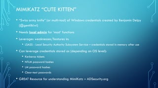 MIMIKATZ “CUTE KITTEN”
• “Swiss army knife” (or multi-tool) of Windows credentials created by Benjamin Delpy
(@gentilkiwi)...