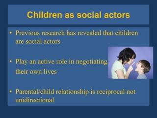 Children as social actorsPrevious research has revealed that children are social actorsPlay an active role in negotiating 	their own livesParental/child relationship is reciprocal not unidirectional 