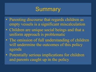 SummaryParenting discourse that regards children as empty vessels is a significant miscalculationChildren are unique social beings and that a uniform approach is problematic  The omission of full understanding of children will undermine the outcomes of this policy agenda Potentially serious implications for children and parents caught up in the policy
