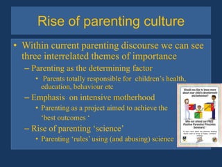 Rise of parenting cultureWithin current parenting discourse we can see three interrelated themes of importanceParenting as the determining factor Parents totally responsible for  children’s health, education, behaviour etc  Emphasis  on intensive motherhoodParenting as a project aimed to achieve the 	‘best outcomes ‘Rise of parenting ‘science’Parenting ‘rules’ using (and abusing) science