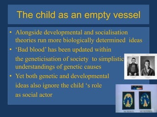 The child as an empty vesselAlongside developmental and socialisation theories run more biologically determined  ideas‘Bad blood’ has been updated within 	the geneticisationof society  to simplistic understandings of genetic causesYet both genetic and developmental	ideas also ignore the child ‘s role 	as social actor 
