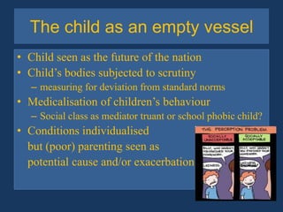 The child as an empty vesselChild seen as the future of the nationChild’s bodies subjected to scrutinymeasuring for deviation from standard normsMedicalisation of children’s behaviourSocial class as mediator truant or school phobic child?Conditions individualised 	but (poor) parenting seen as 	potential cause and/or exacerbation