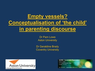 Empty vessels? Conceptualisation of ‘the child’ in parenting discourse  Dr Pam Lowe Aston University Dr Geraldine Brady  Coventry University    