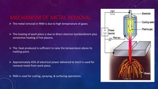 MECHANISM OF METAL REMOVAL
 The metal removal in PAM is due to high temperature of gases.
 The heating of work piece is due to direct electron bombardment plus
convective heating of hot plasma.
 The heat produced is sufficient to raise the temperature above its
melting point.
 Approximately 45% of electrical power delivered to torch is used for
removal metal from work piece.
 PAM is used for cutting, spraying, & surfacing operations.
25-Apr-16
 