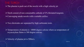 THE TORCH
The plasma is push out of the nozzle with a high velocity jet
Torch consist of non consumable cathode of 2% throiated tungsten.
Converging anode nozzle with a suitable orifice.
Two electrodes are separated by high carbonate resin .
Temperatures of plasma is 10000 degree celcius where as temperature of
oxyacetylene flame is 380 degree celcius.
Velocity of plasma jet is 500m/s.
25-Apr-16
 
