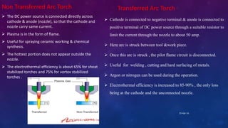 Non Transferred Arc Torch
 The DC power source is connected directly across
cathode & anode (nozzle), so that the cathode and
nozzle carry same current.
 Plasma is in the form of flame.
 Useful for spraying ceramic working & chemical
synthesis.
 The hottest portion does not appear outside the
nozzle.
 The electrothermal efficiency is about 65% for sheat
stabilized torches and 75% for vortex stabilized
torches .
Transferred Arc Torch
 Cathode is connected to negative terminal & anode is connected to
positive terminal of DC power source through a suitable resistor to
limit the current through the nozzle to about 50 amp.
 Here arc is struck between tool &work piece.
 Once this arc is struck , the pilot flame circuit is disconnected.
 Useful for welding , cutting and hard surfacing of metals.
 Argon or nitrogen can be used during the operation.
 Electrothermal efficiency is increased to 85-90% , the only loss
being at the cathode and the unconnected nozzle.
25-Apr-16
 