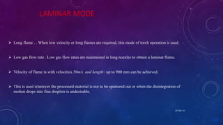 LAMINAR MODE
 Long flame . . When low velocity or long flames are required, this mode of torch operation is used.
 Low gas flow rate . Low gas flow rates are maintained in long nozzles to obtain a laminar flame.
 Velocity of flame is with velocities 50m/s and length~ up to 900 mm can be achieved.
 This is used wherever the processed material is not to be sputtered out or when the disintegration of
molten drops into fine droplets is undesirable.
25-Apr-16
 