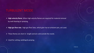 TURBULENT MODE
 High velocity flame. When high velocity flames are required for material removal
by melt blasting or spraying,
 High gas flow rate.- high gas flow rates, which give rise to turbulent jets, are used.
 These flames are short in length and are cold outside the nozzle.
 Used for cutting, welding,& spraying.
25-Apr-16
 