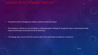 DESIGN OF DC PLASMA TORCHES
• The plasma torch is designed to obtain maximum thermal output.
• The increase in efficiency not only helps in achieving better heating of the gas but also in reducing electrode
losses and thereby increasing the life of electrode.
• The design also ensures that the erosion rates of the electrodes are kept to a minimum.
25-Apr-16
 
