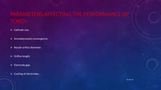 PARAMETERS AFFECTING THE PERFORMANCE OF
TORCH
 Cathode size.
 Annode(nozzle) convergence.
 Nozzle orifice diameter.
 Orifice length.
 Electrode gap.
 Cooling of electrodes.
25-Apr-16
 