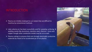 INTRODUCTION
 Plasma are initially employed to cut metals that are difficult to
machine by conventional methods.
 Later, plasma arc has been sucessfully used for spraying ,surfacing &
welding metals like aluminium, stainless steel, titanium , brass and
copper though other conductive metals may be cut as well.
 Plasma cutting is a process that cuts through electrically conductive
materials by means of an accelerated jet of hot plasma.
25-Apr-16
 