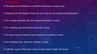 CATHODE
The diameter & bluntness of cathode determines erosion rate.
Tapered rod with slightly blunt tips are used for non transferred application.
For cutting operation flat disk shaped electrode is used.
For welding operation blunt electrode is used.
For spraying and cutting 10mm diameter & cathode is used.
For welding 6mm diameter cathode is used.
Cathode is press fitted into water cooled copper holder & brazed.
25-Apr-16
 