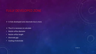 FULLY DEVELOPED ZONE
 In fully developed zone electrode loss is more
 Thus it is necessary to calculate
• Nozzle orifice diameter
• Nozzle orifice length
• Electrode gap
• Cooling of electrode
25-Apr-16
 