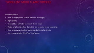 TURBULENT MODE FLAME TORCHES
Flame obtained is
• short in length (about 15cm at 400amps in nitrogen)
• High velocity
• Uses rod type cathodes and nearly 25mm nozzle
• Throat lengths and orifice diameters can be varied over a wide range
• Used for spraying , insulator working and chemical synthesis.
• Has a characteristics “Shrek” or “hiss” sound.
25-Apr-16
 
