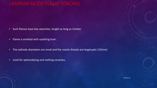 LAMINAR MODE FLAME TORCHES
• Such flames have low velocities, length as long as 1meter.
• Flame is emitted with soothing hum .
• The cathode diameters are small and the nozzle throats are large(upto 125mm)
• Used for spherodizing and melting ceramics.
25-Apr-16
 