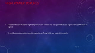 HIGH POWER TORCHES
• These torches are made for high temperature arc tunnels and are operated at very high currents(2000amps or
higher).
• To avoid electrode erosion , special magnetic confining fields are used at the nozzle.
25-Apr-16
 