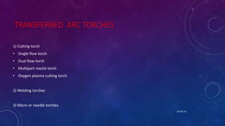 TRANSFERRED ARC TORCHES
1) Cutting torch
• Single flow torch
• Dual flow torch
• Multiport nozzle torch
• Oxygen plasma cutting torch
2) Welding torches
3) Micro or needle torches
25-Apr-16
 
