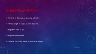 SINGLE FLOW TORCH
 Consists of disk shaped ,tapering cathode .
 Throat length of nozzle is 3mm to 5mm.
 High flow rates of gas.
 High velocity of flame.
 Suitable for cutting steels ,aluminium & copper.
25-Apr-16
 