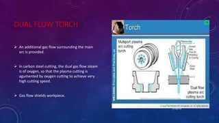 DUAL FLOW TORCH
 An additional gas flow surrounding the main
arc is provided.
 In carbon steel cutting, the dual gas flow steam
is of oxygen, so that the plasma cutting is
agumented by oxygen cutting to achieve very
high cutting speed.
 Gas flow shields workpiece.
25-Apr-16
 