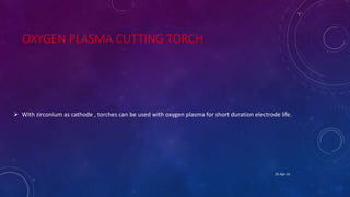 OXYGEN PLASMA CUTTING TORCH
 With zirconium as cathode , torches can be used with oxygen plasma for short duration electrode life.
25-Apr-16
 