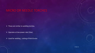 MICRO OR NEEDLE TORCHES
 These are similar to welding torches.
 Operates at low power rate (1kw).
 Used for welding , cutting of foils & wire
25-Apr-16
 
