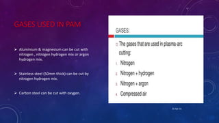 GASES USED IN PAM
 Aluminium & magnesium can be cut with
nitrogen , nitrogen hydrogen mix or argon
hydrogen mix.
 Stainless steel (50mm thick) can be cut by
nitrogen hydrogen mix.
 Carbon steel can be cut with oxygen.
25-Apr-16
 
