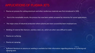APPLICATIONS OF PLASMA JETS
• Plasma arc process for cutting aluminum and other nonferrous materials was first introduced in 1955.
• Due to the remarkable results, the process has now been widely accepted by industries for varied applications.
• The major areas of industrial production where plasma jets have successfully been employed are:
• Welding of material like titanium, stainless steel, etc. which are other-wise difficult to weld.
• Plasma arc surfacing.
• Plasma arc spraying.
• Sufficient literature on plasma arc welding is available but little information regarding plasma arc surfacing and
spraying exist.
25-Apr-16
 