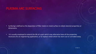 PLASMA ARC SURFACING
• Surfacing is defined as the deposition of filler metal on metal surface to obtain desired properties or
dimensions.
• It is usually employed to extend the life of a part which may otherwise have all the properties
necessary for an engineering application, or to replace metal which has worn out or corroded away.
25-Apr-16
 