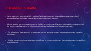 PLASMA ARC SPRAYING
• Spray coating is a process in which a surface of arbitrary thickness is obtained by spraying the previously
prepared surface of the base material with droplets of a molten material.
• Plasma spraying is a recent development in the filed of metalizing and has been gaining wider use as a method
for producing surface coating of refractory materials and for fabrication of free standing shapes.
• The utilization of plasma torches for spraying protective layers has brought about a rapid progress in coating
techniques.
• A higher operating temperature and the possible use of inert atmosphere are the main advantages derived from
this innovation
25-Apr-16
 