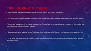 SPRAY COATING WITH PLASMA
• The technique is similar to that of coating with oxy-fuel or electric arc metallizers.
• The process consists of two basic operations, the preparation of the surface to be coated and spraying proper.
• The surface preparation is of the parent material. The surface of the parent metal is cleaned by degreasing and
appropriately roughened by grit blasting.
• Degreasing in a hot alkaline bath of trichloetrylene is indispensable if a part has been contaminated with oil.
• In spraying with plasma guns, grit blasting will usually be sufficient because plasma produces coating with very
good adhesion.
25-Apr-16
 