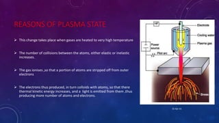 REASONS OF PLASMA STATE
 This change takes place when gases are heated to very high temperature
 The number of collisions between the atoms, either elastic or inelastic
increases.
 The gas ionises ,so that a portion of atoms are stripped off from outer
electrons
 The electrons thus produced, in turn colloids with atoms, so that there
thermal kinetic energy increases, and a light is emitted from them ,thus
producing more number of atoms and electrons.
25-Apr-16
 