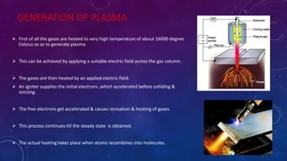 GENERATION OF PLASMA
 First of all the gases are heated to very high temperature of about 16000 degree
Celsius so as to generate plasma
 This can be achieved by applying a suitable electric field across the gas column.
 The gases are then heated by an applied electric field.
 An igniter supplies the initial electrons ,which accelerated before colliding &
ionizing.
 The free electrons get accelerated & causes ionisation & heating of gases.
 This process continues till the steady state is obtained.
 The actual heating takes place when atoms recombines into molecules. 25-Apr-16
 