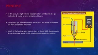 PRINCIPLE
 In this case, the high velocity electrons of are collide with the gas
molecules & metal to form ionisation of beam.
 The plasma gas is forced through nozzle duct & is made to direct on
the work piece to be machined.
 Much of the heating takes place in duct at about 1600 degree celcius
& metal removal is due to electron bombardment & hot plasma.
25-Apr-16
 