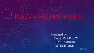 PLASMA ARC MACHINING
Presented by
RAJKUMAR S W
1MS15MSE10
MTECH-MSE
25-Apr-16
 