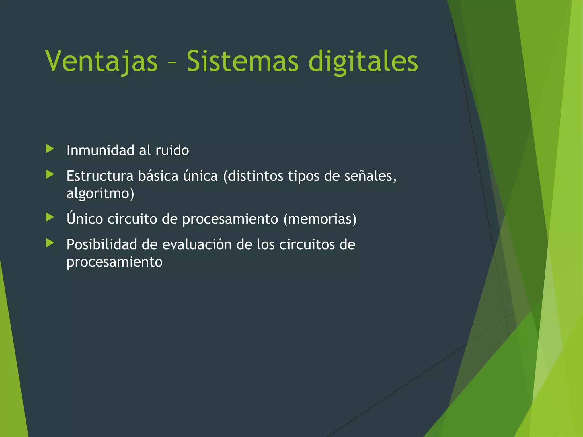 Ventajas – Sistemas digitales
 Inmunidad al ruido
 Estructura básica única (distintos tipos de señales,
algoritmo)
 Único circuito de procesamiento (memorias)
 Posibilidad de evaluación de los circuitos de
procesamiento
 